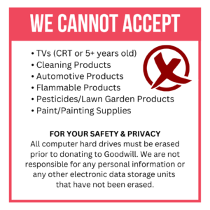 This Memorial Day Weekend, we cannot accept: TVs (CRT or 5+ years old), cleaning products, automotive products, flammable products, pesticides/lawn garden products, paint/painting supplies. For your safety & privacy: All computer hard drives must be erased prior to donating to Goodwill. We are not responsible for any personal information or any other electronic data storage units that have not been erased.