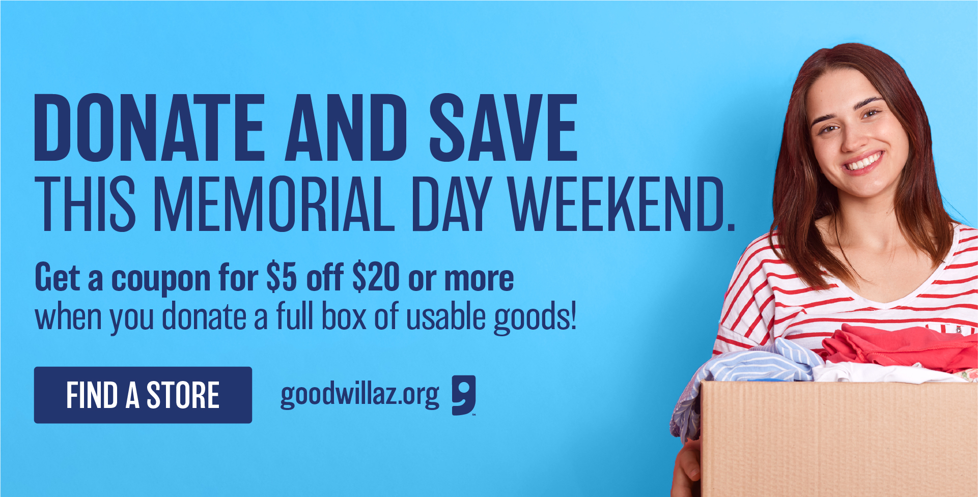 Donate and save this Memorial Day Weekend. Get a $5 off coupon when you donate a full box of usable goods! Find A Store GoodwillAZ.org